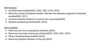 Short essays:
● Acanthamoeba keratitis(2024, 2022, 2023, 2018, 2016)
● Name the causes of bacterial keratitis. Describe the laboratory diagnosis of bacterial
keratitis(2024, 2017)
● Common bacterial infections of cornea and conjunctiva(2023)
● Epidemic keratoconjunctivitis(2022, 2019)
Short answers:
● Name any two Virus causing Eye infections.(2023)
● Name any two fungi causing eye infection(2023, 2022, 2021, 2019)
● What is Acanthamoeba keratitis?(2019)
● Name two bacterial infections of the eye.(2016)
 