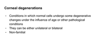 Corneal degenerations
- Conditions in which normal cells undergo some degenerative
changes under the influence of age or other pathological
conditions
- They can be either unilateral or bilateral
- Non-familial
 
