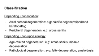Classification
Depending upon location:
- Axial corneal degeneration: e.g: calcific degeneration(band
keratopathy)
- Peripheral degeneration: e.g: arcus senilis
Depending upon upon etiology:
- Age-related degeneration: e.g: arcus senilis, mosaic
degeneration
- Pathological degeneration: e.g: fatty degeneration, amyloidosis
 
