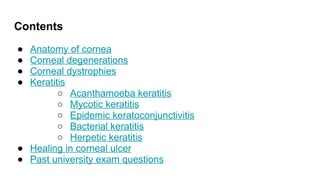 Contents
● Anatomy of cornea
● Corneal degenerations
● Corneal dystrophies
● Keratitis
○ Acanthamoeba keratitis
○ Mycotic keratitis
○ Epidemic keratoconjunctivitis
○ Bacterial keratitis
○ Herpetic keratitis
● Healing in corneal ulcer
● Past university exam questions
 
