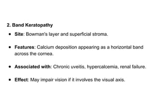 2. Band Keratopathy
● Site: Bowman's layer and superficial stroma.
● Features: Calcium deposition appearing as a horizontal band
across the cornea.
● Associated with: Chronic uveitis, hypercalcemia, renal failure.
● Effect: May impair vision if it involves the visual axis.
 