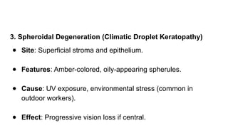 3. Spheroidal Degeneration (Climatic Droplet Keratopathy)
● Site: Superficial stroma and epithelium.
● Features: Amber-colored, oily-appearing spherules.
● Cause: UV exposure, environmental stress (common in
outdoor workers).
● Effect: Progressive vision loss if central.
 
