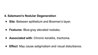4. Salzmann's Nodular Degeneration
● Site: Between epithelium and Bowman’s layer.
● Features: Blue-gray elevated nodules.
● Associated with: Chronic keratitis, trachoma.
● Effect: May cause astigmatism and visual disturbance.
 