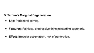 5. Terrien’s Marginal Degeneration
● Site: Peripheral cornea.
● Features: Painless, progressive thinning starting superiorly.
● Effect: Irregular astigmatism, risk of perforation.
 