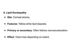 6. Lipid Keratopathy
● Site: Corneal stroma.
● Features: Yellow-white lipid deposits.
● Primary or secondary: Often follows neovascularization.
● Effect: Vision loss depending on extent.
 