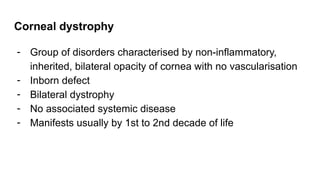 Corneal dystrophy
- Group of disorders characterised by non-inflammatory,
inherited, bilateral opacity of cornea with no vascularisation
- Inborn defect
- Bilateral dystrophy
- No associated systemic disease
- Manifests usually by 1st to 2nd decade of life
 