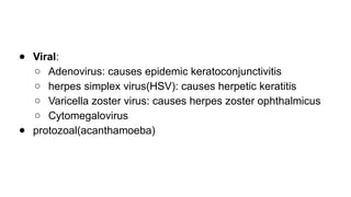 ● Viral:
○ Adenovirus: causes epidemic keratoconjunctivitis
○ herpes simplex virus(HSV): causes herpetic keratitis
○ Varicella zoster virus: causes herpes zoster ophthalmicus
○ Cytomegalovirus
● protozoal(acanthamoeba)
 