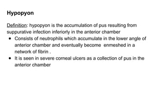 Hypopyon
Definition: hypopyon is the accumulation of pus resulting from
suppurative infection inferiorly in the anterior chamber
● Consists of neutrophils which accumulate in the lower angle of
anterior chamber and eventually become enmeshed in a
network of fibrin .
● It is seen in severe corneal ulcers as a collection of pus in the
anterior chamber
 