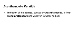 Acanthamoeba Keratitis
- Infection of the cornea, caused by Acanthamoeba, a free-
living protozoan found widely in in water and soil
 