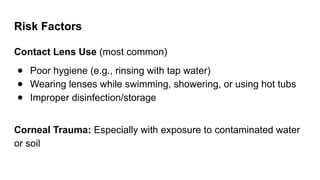 Risk Factors
Contact Lens Use (most common)
● Poor hygiene (e.g., rinsing with tap water)
● Wearing lenses while swimming, showering, or using hot tubs
● Improper disinfection/storage
Corneal Trauma: Especially with exposure to contaminated water
or soil
 