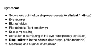 Symptoms
● Severe eye pain (often disproportionate to clinical findings)
● Eye redness
● Blurred vision
● Photophobia (light sensitivity)
● Excessive tearing
● Sensation of something in the eye (foreign body sensation)
● Ring infiltrate in the cornea (late-stage, pathognomonic)
● Ulceration and stromal inflammation
 