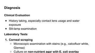 Diagnosis
Clinical Evaluation
● History taking, especially contact lens usage and water
exposure
● Slit-lamp examination
Laboratory Tests
1. Corneal scraping
○ Microscopic examination with stains (e.g., calcofluor white,
Giemsa)
○ Culture on non-nutrient agar with E. coli overlay
 