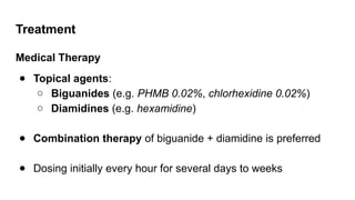 Treatment
Medical Therapy
● Topical agents:
○ Biguanides (e.g. PHMB 0.02%, chlorhexidine 0.02%)
○ Diamidines (e.g. hexamidine)
● Combination therapy of biguanide + diamidine is preferred
● Dosing initially every hour for several days to weeks
 