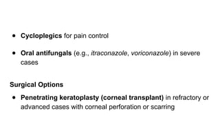 ● Cycloplegics for pain control
● Oral antifungals (e.g., itraconazole, voriconazole) in severe
cases
Surgical Options
● Penetrating keratoplasty (corneal transplant) in refractory or
advanced cases with corneal perforation or scarring
 