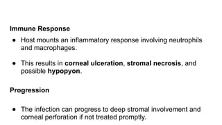 Immune Response
● Host mounts an inflammatory response involving neutrophils
and macrophages.
● This results in corneal ulceration, stromal necrosis, and
possible hypopyon.
Progression
● The infection can progress to deep stromal involvement and
corneal perforation if not treated promptly.
 