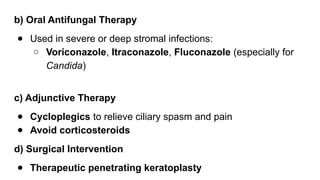 b) Oral Antifungal Therapy
● Used in severe or deep stromal infections:
○ Voriconazole, Itraconazole, Fluconazole (especially for
Candida)
c) Adjunctive Therapy
● Cycloplegics to relieve ciliary spasm and pain
● Avoid corticosteroids
d) Surgical Intervention
● Therapeutic penetrating keratoplasty
 