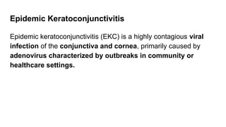 Epidemic Keratoconjunctivitis
Epidemic keratoconjunctivitis (EKC) is a highly contagious viral
infection of the conjunctiva and cornea, primarily caused by
adenovirus characterized by outbreaks in community or
healthcare settings.
 