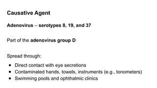 Causative Agent
Adenovirus – serotypes 8, 19, and 37
Part of the adenovirus group D
Spread through:
● Direct contact with eye secretions
● Contaminated hands, towels, instruments (e.g., tonometers)
● Swimming pools and ophthalmic clinics
 