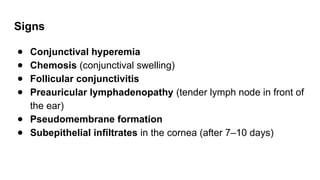 Signs
● Conjunctival hyperemia
● Chemosis (conjunctival swelling)
● Follicular conjunctivitis
● Preauricular lymphadenopathy (tender lymph node in front of
the ear)
● Pseudomembrane formation
● Subepithelial infiltrates in the cornea (after 7–10 days)
 