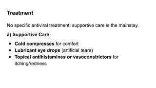 Treatment
No specific antiviral treatment; supportive care is the mainstay.
a) Supportive Care
● Cold compresses for comfort
● Lubricant eye drops (artificial tears)
● Topical antihistamines or vasoconstrictors for
itching/redness
 
