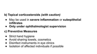 b) Topical corticosteroids (with caution)
● May be used in severe inflammation or subepithelial
infiltrates
● Only under ophthalmologist supervision
c) Preventive Measures
● Strict hand hygiene
● Avoid sharing towels, cosmetics
● Disinfect instruments in eye clinics
● Isolation of affected individuals if possible
 