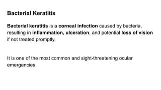 Bacterial Keratitis
Bacterial keratitis is a corneal infection caused by bacteria,
resulting in inflammation, ulceration, and potential loss of vision
if not treated promptly.
It is one of the most common and sight-threatening ocular
emergencies.
 