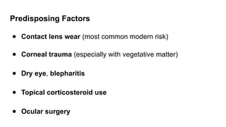 Predisposing Factors
● Contact lens wear (most common modern risk)
● Corneal trauma (especially with vegetative matter)
● Dry eye, blepharitis
● Topical corticosteroid use
● Ocular surgery
 