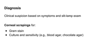 Diagnosis
Clinical suspicion based on symptoms and slit-lamp exam
Corneal scrapings for:
● Gram stain
● Culture and sensitivity (e.g., blood agar, chocolate agar)
 