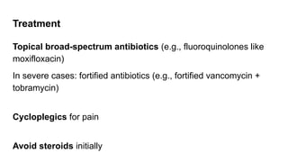 Treatment
Topical broad-spectrum antibiotics (e.g., fluoroquinolones like
moxifloxacin)
In severe cases: fortified antibiotics (e.g., fortified vancomycin +
tobramycin)
Cycloplegics for pain
Avoid steroids initially
 