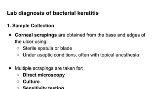 Lab diagnosis of bacterial keratitis
1. Sample Collection
● Corneal scrapings are obtained from the base and edges of
the ulcer using:
○ Sterile spatula or blade
○ Under aseptic conditions, often with topical anesthesia
● Multiple scrapings are taken for:
○ Direct microscopy
○ Culture
 