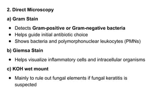 2. Direct Microscopy
a) Gram Stain
● Detects Gram-positive or Gram-negative bacteria
● Helps guide initial antibiotic choice
● Shows bacteria and polymorphonuclear leukocytes (PMNs)
b) Giemsa Stain
● Helps visualize inflammatory cells and intracellular organisms
c) KOH wet mount
● Mainly to rule out fungal elements if fungal keratitis is
suspected
 