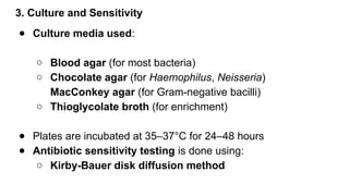 3. Culture and Sensitivity
● Culture media used:
○ Blood agar (for most bacteria)
○ Chocolate agar (for Haemophilus, Neisseria)
MacConkey agar (for Gram-negative bacilli)
○ Thioglycolate broth (for enrichment)
● Plates are incubated at 35–37°C for 24–48 hours
● Antibiotic sensitivity testing is done using:
○ Kirby-Bauer disk diffusion method
 