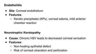 Endotheliitis
● Site: Corneal endothelium
● Features:
○ Keratic precipitates (KPs), corneal edema, mild anterior
chamber reaction
Neurotrophic Keratopathy
● Cause: Chronic HSV leads to decreased corneal sensation
● Features:
○ Non-healing epithelial defect
○ Risk of corneal ulceration and perforation
 