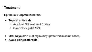 Treatment
Epithelial Herpetic Keratitis:
● Topical antivirals:
○ Acyclovir 3% ointment 5x/day
○ Ganciclovir gel 0.15%
● Oral Acyclovir: 400 mg 5x/day (preferred in some cases)
● Avoid corticosteroids
 