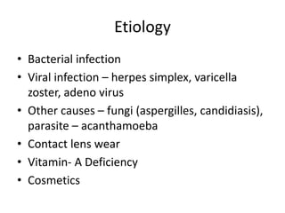 Etiology
• Bacterial infection
• Viral infection – herpes simplex, varicella
zoster, adeno virus
• Other causes – fungi (aspergilles, candidiasis),
parasite – acanthamoeba
• Contact lens wear
• Vitamin- A Deficiency
• Cosmetics
 