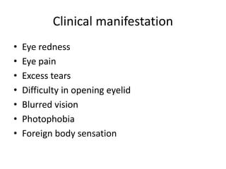 Clinical manifestation
• Eye redness
• Eye pain
• Excess tears
• Difficulty in opening eyelid
• Blurred vision
• Photophobia
• Foreign body sensation
 