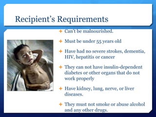 Recipient’s Requirements
            Can’t be malnourished.

            Must be under 55 years old

            Have had no severe strokes, dementia,
             HIV, hepatitis or cancer

            They can not have insulin-dependent
             diabetes or other organs that do not
             work properly

            Have kidney, lung, nerve, or liver
             diseases.

            They must not smoke or abuse alcohol
             and any other drugs.
 
