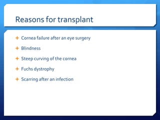 Reasons for transplant

 Cornea failure after an eye surgery

 Blindness

 Steep curving of the cornea

 Fuchs dystrophy

 Scarring after an infection
 