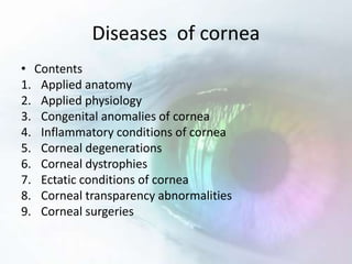 Diseases of cornea
• Contents
1. Applied anatomy
2. Applied physiology
3. Congenital anomalies of cornea
4. Inflammatory conditions of cornea
5. Corneal degenerations
6. Corneal dystrophies
7. Ectatic conditions of cornea
8. Corneal transparency abnormalities
9. Corneal surgeries
 