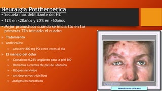 Neuralgia Postherpetica
• Secuela mas debilitante del HZ
• 12% en <20años y 20% en >60años
• Mejor pronósticos cuando se inicia tto en las
primeras 72h iniciado el cuadro
 Tratamiento
 Antivirales:
 - Aciclovir 800 mg PO cinco veces al día
 El manejo del dolor
 - Capsaicina 0,25% ungüento para la piel BID
 - Remedios o cremas de piel de lidocaína
 - Bloques nerviosos
 - Antidepresivos tricíclicos
 -Analgesicos narcoticos
 