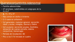 Queratoconjuntivitis Adenoviral
• Familia adenoviridae
• 47 serotipos, subdivididos en subgrupos de la
A a la F
• 8, 11, 19 y 37
• Mas común en otoño e invierno
• 2/3 casos es unilateral
• SyS generales: malestar general, secreción
nasal y ocular, mialgias, diarrea y fiebre
• SyS oculares: secreción acuosa, fotofobia,
sensación de cuerpo extraño, edema
conjuntival, hemorragia
• Periodo de incubación: 8d
• Pico a los 5-7d iniciado el cuadro
 