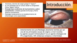Introducción
In Copeland, R. A., In Afshari, N. A., & Dohlman, C. H. (2013). Copeland and Afshari's principles and practice of cornea. New Delhi: Jaypee-Highlights Medical
Publishers, Inc. CHAPTER 27.
• Trachoma, término de origen griego “áspero”
• Es una patología que se conoce desde la antiguedad:
China, Egipto, Grecia.
• Emergía bajo condiciones de hacinamiento y pobre
saneamiento: cuidades grandes de Europa y Norte
America inicialmente.
• Patología fundamental en el establecimiento de
oftalmología como especialidad.
• Anteriormente era una Patología altamente temida por ser
una de las principales causas de cegera a nivel mundial.
• Su agente causal Chlamydiae es un agente etiologico de
ITS urogenitales, EIP, embarazo ectópico e infertilidad.
 