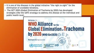 • It is one of the diseases in the global initiative “the right to sight” for the
elimination of avoidable blindness.
• The GET 2020 (Global Elimination of Trachoma by 2020) has developed
strategies (like the SAFE strategy) to address this disease at the individual and
public health level.
 