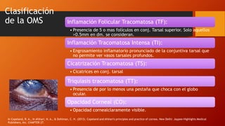 Clasificación
de la OMS Inflamación Folicular Tracomatosa (TF):
• Presencia de 5 o mas folículos en conj. Tarsal superior. Solo aquellos
>0.5mm en dm. se consideran.
Inflamación Tracomatosa Intensa (TI):
• Engrosamiento inflamatorio pronunciado de la conjuntiva tarsal que
no permite ver vasos tarsales profundos.
Cicatrización Tracomatosa (TS):
• Cicatrices en conj. tarsal
Triquiasis tracomatosa (TT):
• Presencia de por lo menos una pestaña que choca con el globo
ocular.
Opacidad Corneal (CO):
• Opacidad cornealclaramente visible.
In Copeland, R. A., In Afshari, N. A., & Dohlman, C. H. (2013). Copeland and Afshari's principles and practice of cornea. New Delhi: Jaypee-Highlights Medical
Publishers, Inc. CHAPTER 27.
 