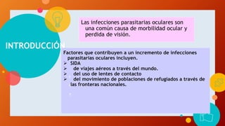 INTRODUCCIÓN
Las infecciones parasitarias oculares son
una común causa de morbilidad ocular y
perdida de visión.
Factores que contribuyen a un incremento de infecciones
parasitarias oculares incluyen.
 SIDA
 de viajes aéreos a través del mundo.
 del uso de lentes de contacto
 del movimiento de poblaciones de refugiados a través de
las fronteras nacionales.
 