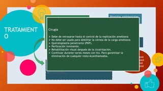 TRATAMIENT
O
Se emplean:
 Aminoglucósidos
 Biguanidas poliméricas
 Diamidinas
 Imidazoles
Biosidas ambientales
( baquacil)
Clorhexidina
○Isetionato de propamidina al 0,1% (Brolene).
○Hexamidina, también al 0,1% (Desomedine).
○Pentamidina.
 Itroconazol
 Ketoconazol
 Miconazol
 clotrimazol
Cirugía
 Debe de retrasarse hasta el control de la replicación amebiana
 No debe ser usada para debilitar la córnea de la carga amebiana
 Queratoplastia penetrante (PKP).
 Perforación inminente.
 Rehabilitación visual después de la cicatrización.
 Continuar durante varios meses con tto. Para garantizar la
eliminación de cualquier resto Acanthamoeba.
 