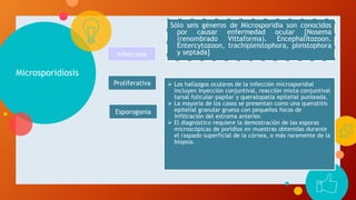 Microsporidiosis
 Los hallazgos oculares de la infección microsporidial
incluyen inyección conjuntival, reacción mixta conjuntival
tarsal folicular-papilar y queratopatía epitelial punteada.
 La mayoría de los casos se presentan como una queratitis
epitelial granular gruesa con pequeños focos de
infiltración del estroma anterior.
 El diagnóstico requiere la demostración de las esporas
microscópicas de poridios en muestras obtenidas durante
el raspado superficial de la córnea, o más raramente de la
biopsia.
Sólo seis géneros de Microsporidia son conocidos
por causar enfermedad ocular [Nosema
(renombrado Vittaforma). Encephalitozoon.
Entercytozoon, trachipleistophora, pleistophora
y septada]Infecciosa
Proliferativa
Esporogonia
 