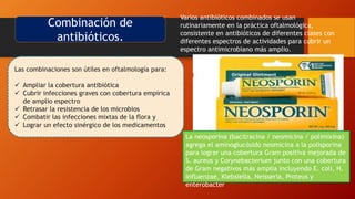 Combinación de
antibióticos.
Varios antibióticos combinados se usan
rutinariamente en la práctica oftalmológica,
consistente en antibióticos de diferentes clases con
diferentes espectros de actividades para cubrir un
espectro antimicrobiano más amplio.
Las combinaciones son útiles en oftalmología para:
 Ampliar la cobertura antibiótica
 Cubrir infecciones graves con cobertura empírica
de amplio espectro
 Retrasar la resistencia de los microbios
 Combatir las infecciones mixtas de la flora y
 Lograr un efecto sinérgico de los medicamentos.
Polytrim (polimixina B / trimetoprim)
combina la cobertura de Gram negativo de
la polimixina B con el amplio espectro de
trimetoprim.
Polysporin (bacitracina / polimixina B)
combina la cobertura de Gram positivo del
polipéptido bacitracina con la cobertura
Gram negativa de la polimixina
La neosporina (bacitracina / neomicina / polimixina)
agrega el aminoglucósido neomicina a la polisporina
para lograr una cobertura Gram positiva mejorada de
S. aureus y Corynebacterium junto con una cobertura
de Gram negativos más amplia incluyendo E. coli, H.
influenzae, Klebsiella, Neisseria, Proteus y
enterobacter
 