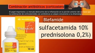 El papel importante y a menudo destructivo de la inflamación en la porción anterior del ojo hace que
la combinación de corticosteroides con antibióticos se adapte únicamente a la oftalmología.
(tobramicina 0,3% / dexametasona 0,1%)
Es el medicamento más comúnmente prescrito
Combina el aminoglucósido de amplio espectro,
tobramicina, con el potente corticosteroide
dexametasona.
TobradexZylet
Tobramicina también se
puede combinar con el
esteroide loteprednol
Maxitrol
(Neomycin 0,35% /
polimixina B 10.000 U /
dexametasona 0,1%)
sulfacetamida 10%
prednisolona 0,2%)
Blefamide
Combinación antibióticos (corticosteroides).
 