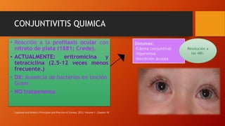 • Reacción a la profilaxis ocular con
nitrato de plata (1881; Crede).
• ACTUALMENTE: eritromicina y
tetraciclina (2.5-12 veces menos
frecuente.)
• DX: Ausencia de bacterias en tinción
Gram
• NO tratamiento
Síntomas:
-Edema conjuntival
-Hiperemia
-Secreción acuosa
Resolución a
las 48h.
Copeland and Afshari's Principles and Practice of Cornea, 2013. Volume 1- Chapter 18
CONJUNTIVITIS QUIMICA
 